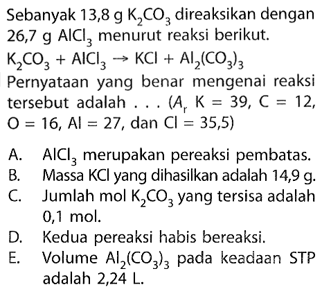 Sebanyak 13,8 g K2 CO3 direaksikan dengan 26,7 g AlCl3 menurut reaksi berikut. K2 CO3+AlCl3 -> KCl+Al2(CO3)3  Pernyataan yang benar mengenai reaksi tersebut adalah ... (A  Ar K=39, C=12 ,  O=16, Al=27 , dan  Cl=35,5) A.  AlCl3  merupakan pereaksi pembatas.B. Massa  KCl  yang dihasilkan adalah  14,9 g .C. Jumlah mol  K2 CO3  yang tersisa adalah  0,1 mol .D. Kedua pereaksi habis bereaksi.E. Volume  Al2(CO3)3  pada keadaan STP adalah 2,24 L.