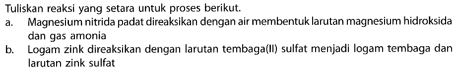 Tuliskan reaksi yang setara untuk proses berikut.a. Magnesium nitrida padat direaksikan dengan air membentuk larutan magnesium hidroksida dan gas amoniab. Logam zink direaksikan dengan larutan tembaga(II) sulfat menjadi logam tembaga dan larutan zink sulfat