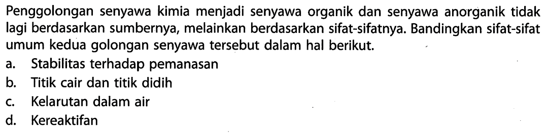 Penggolongan senyawa kimia menjadi senyawa organik dan senyawa anorganik tidak lagi berdasarkan sumbernya, melainkan berdasarkan sifat-sifatnya. Bandingkan sifat-sifat umum kedua golongan senyawa tersebut dalam hal berikut. a. Stabilitas terhadap pemanasan b. Titik cair dan titik didih c. Kelarutan dalam air d. Kereaktifan 