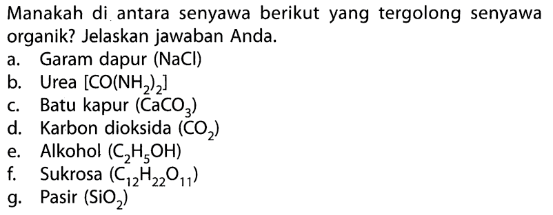 Manakah di antara senyawa berikut yang tergolong senyawa organik? Jelaskan jawaban Anda. a. Garam dapur (NaCl) b. Urea [CO(NH2)2] c. Batu kapur (CaCO3) d. Karbon dioksida (CO2) e. Alkohol (C2H5OH) f. Sukrosa (C12H22O11) g. Pasir (SiO2) 