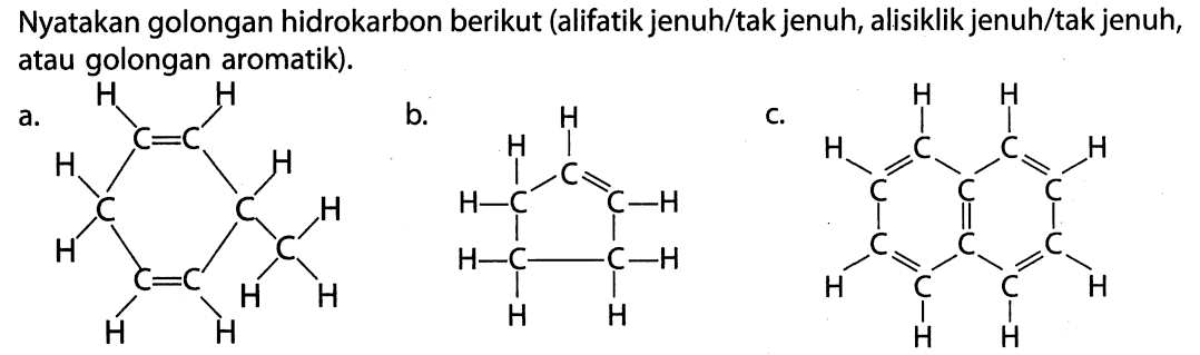 Nyakan golongan hidrokarbon berikut (alfatik jenuh/tak jenuh, alisiklik jenuh/tak jenuh, atau golongan aromatik). a. H H | | C = C H | | H | | C C H | | | | H C = C C | | H H | | H H b. H H | | C = H - C C - H | | H - C - C - H | | H H c. H H | | H C C H | = | = | C C C | = | C C C | = | | = | H C C H | | H H 