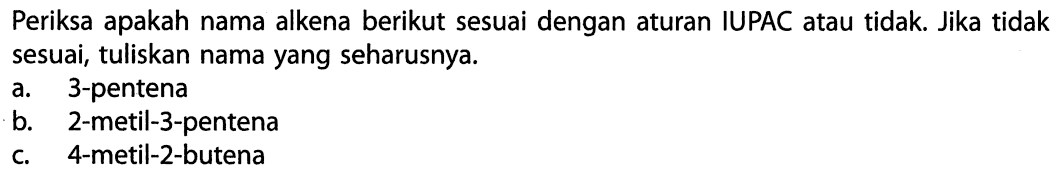 Periksa apakah nama alkena berikut sesuai dengan aturan IUPAC atau tidak. Jika tidak sesuai, tuliskan nama yang seharusnya. a. 3-pentena b. 2-metil-3-pentena c. 4-metil-2-butena 