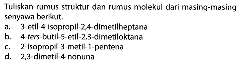 Tuliskan rumus struktur dan rumus molekul dari masing-masing senyawa berikut. a. 3-etil-4-isopropil-2,4-dimetilheptana b. 4-ters-butil-S-etil-2,3-dimetiloktana c. 2-isopropil-3-metil-1-pentena d. 2,3-dimetil-4-nonuna 