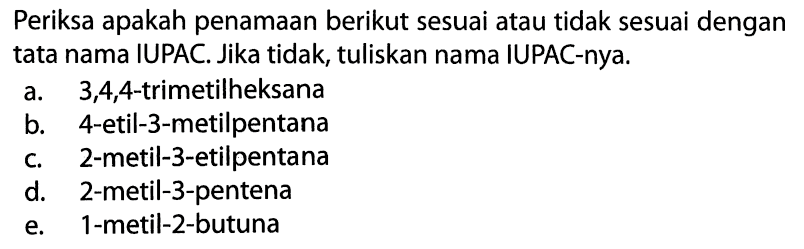 Periksa apakah penamaan berikut sesuai atau tidak sesuai dengan tata nama IUPAC. Jika tidak, tuliskan nama IUPAC-nya. a. 3,4,4-trimetilheksana b. 4-etil-3-metilpentana c. 2-metil-3-etilpentana d. 2-metil-3-pentena e. 1-metil-2-butuna 