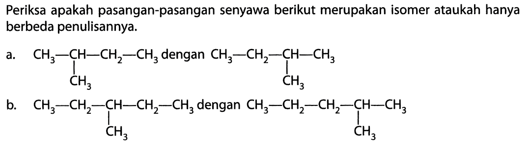 Periksa apakah pasangan-pasangan senyawa berikut merupakan isomer ataukah hanya berbeda penulisannya. a. CH3 - CH - CH2 - CH3 dengan CH3 - CH2 - CH - CH3 | | CH3 CH2 b. CH3 - CH2 - CH - CH2 - CH3 dengan CH3 - CH2 - CH2 - CH - CH3 | | CH3 CH3 