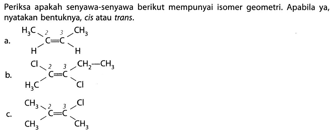 Periksa apakah senyawa-senyawa berikut mempunyai isomer geometri. Apabila ya, nyatakan bentuk, cis atau trans. a. H3C CH3 | | C=C | | H H b. Cl CH2-CH3 | | C=C | | H3C Cl c. CH3 Cl | | C=C | | CH3 CH3 