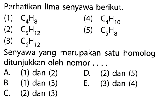 Perhatikan lima senyawa berikut.(1)  C4H8 (4)  C4H10 (2)  C5H12 (5)  C5H8 (3)  C6H12 Senyawa yang merupakan satu homolog ditunjukkan oleh nomor .... 