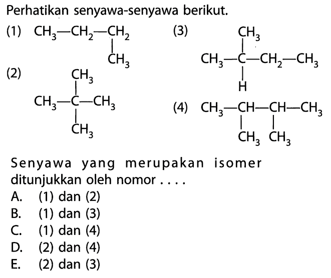 Perhatikan senyawa-senyawa berikut. (1) CH3 - CH2 - CH2 | CH3 (2) CH3 | CH3 - C - CH3 | CH3 (3) CH3 | CH3 - C - CH2 - CH3 | H (4) CH3 - CH - CH - CH3 | | CH3 CH3 Senyawa yang merupakan isomer ditunjukkan oleh nomor . . . . 