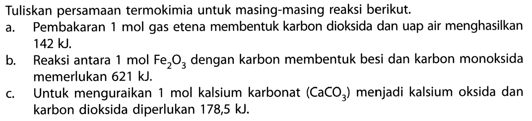 Tuliskan persamaan termokimia untuk masing-masing reaksi berikut. a. Pembakaran mol gas etena membentuk karbon dioksida dan uap air menghasilkan 142 kJ. b Reaksi antara mol Fe2O3 dengan karbon membentuk besi dan karbon monoksida memerlukan 621 kJ. c. Untuk menguraikan mol kalsium karbonat (CaCO3) menjadi kalsium oksida dan karbon dioksida diperlukan 178,5 kJ. 