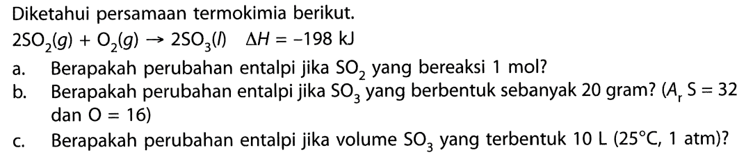 Diketahui persamaan termokimia berikut. 2SO2 (g) + O2 (g) -> 2SO3 (I) Delta H = - 198 kJ a. Berapakah perubahan entalpi jika SO2 yang bereaksi 1 mol? b. Berapakah perubahan entalpi jika SO3 yang berbentuk sebanyak 20 gram? (Ar S = 32 dan O = 16) c. Berapakah perubahan entalpi jika volume SO3 yang terbentuk 10 L (25 C, 1 atm)? 