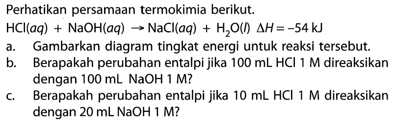 Perhatikan persamaan termokimia berikut. HCI(aq) + NaOH(aq) -> NaCl (aq) + H2O (l) Delta H = -54kJ a. Gambarkan diagram tingkat energi untuk reaksi tersebut. b. Berapakah perubahan entalpi jika 100 mL HCI 1 M direaksikan dengan 100 mL NaOH 1 M? c. Berapakah perubahan entalpi jika 10 mL HCI M direaksikan dengan 20 mL NaOH 1 M?