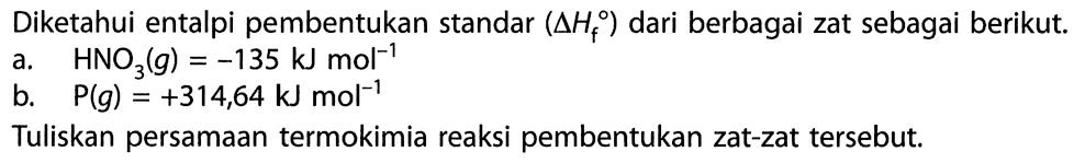 Diketahui entalpi pembentukan standar  (delta Hf)  dari berbagai zat sebagai berikut.a.   HNO3(g)=-135 kJ mol^-1 b.   P(g)=+314,64 kJ mol^-1 Tuliskan persamaan termokimia reaksi pembentukan zat-zat tersebut.