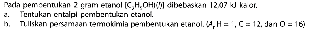 Pada pembentukan 2 gram etanol [C2H5OH)(l)] dibebaskan 12,07 kJ kalor. a. Tentukan entalpi pembentukan etanol. b. Tuliskan persamaan termokimia pembentukan etanol. (Ar H = 1, C = 12, dan O = 16) 