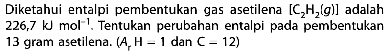 Diketahui entalpi pembentukan gas asetilena [C2H2(g)] adalah 226,7 kJ mol^-1. Tentukan perubahan entalpi pada pembentukan 13 gram asetilena. (Ar H = 1 dan C = 12) 