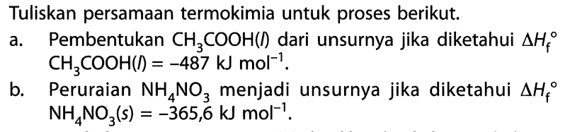 Tuliskan persamaan termokimia untuk proses berikut. a. Pembentukan CH3COOH(l) dari unsurnya jika diketahui Delta Hf CH3COOH(l) = -487 kJ mol^-1. b. Peruraian NH4NO3 menjadi unsurnya jika diketahui Delta Hf NH4NO3(s) = -365,6 kJ mol^-1. 