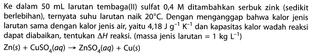 Ke dalam 50 mL larutan tembaga(II) sulfat 0,4 M ditambahkan serbuk zink (sedikit berlebihan), ternyata suhu larutan naik 20 C, Dengan menganggap bahwa kalor jenis larutan sama dengan kalor jenis air, yaitu 4,18 J g^-1 K^-1 dan kapasitas kalo wadah reaksi dapat diabaikan, tentaukan Delta H reaksi. (massa jenis larutan = 1 kg L^-1) Zn(s) + CuSO4 (aq) -> ZnSO4 (aq) + Cu (s) 