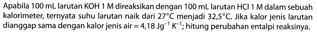 Apabila 100 mL larutan KOH 1 M direaksikan dengan 100 mL larutan HCl 1 M dalam sebuah kalorimeter, ternyata suhu larutan naik dari 27 C menjadi 32,5 C. Jika kalor jenis larutan dianggap sama dengan kalor jenis air = 4,18 Jg^-1 K^-1; hitung perubahan entalpi reaksinya. 