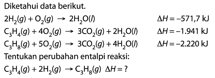 Diketahui data berikut. 2 H2(g) + O2(g) -> 2H2O(l) delta H=-571,7 kJ C3H4(g) + 4O2(g) -> 3CO2(g) + 2 H2O(l) delta H=-1.941 kJ  C3H8(g) + 5O2(g) -> 3CO2(g) + 4H2O(l) delta H=-2.220 kJ Tentukan perubahan entalpi reaksi: C3H4(g) + 2H2(g) -> C3H8(g) delta H=? 