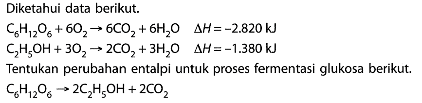 Diketahui data berikut. C6H12O6 + 6O2 -> 6CO2 + 6H2O delta H=-2.820 kJ C2H5OH + 3O2 -> 2CO2 + 3H2O delta H=-1.380 kJTentukan perubahan entalpi untuk proses fermentasi glukosa berikut. C6H12O6 -> 2C2H5OH + 2CO2 