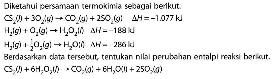 Diketahui persamaan termokimia sebagai berikut. 
CS2(I) + 3 O2(g) -> CO2(g) + 2 SO2(g) delta H = -1.077 kJ 
H2(g) + O2(g) -> H2O2(I) delta H = -188 kJ 
H2(g) + 1/2 O2(g) -> H2O(I) delta H = -286 kJ 
Berdasarkan data tersebut, tentukan nilai perubahan entalpi reaksi berikut. 
CS2(I) + 6 H2O2(I) -> CO2(g) + 6 H2O(I) + 2 SO2(g) 