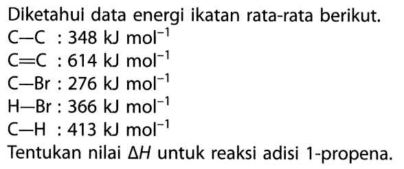 Diketahui data energi ikatan rata-rata berikut. 
C-C : 348 kJ mol^(-1) 
C=C : 614 kJ mol^(-1) 
C-Br : 276 kJ mol^(-1) 
H-Br : 366 kJ mol^(-1) 
C-H : 413 kJ mol^(-1) 
Tentukan nilai delta H untuk reaksi adisi 1-propena.