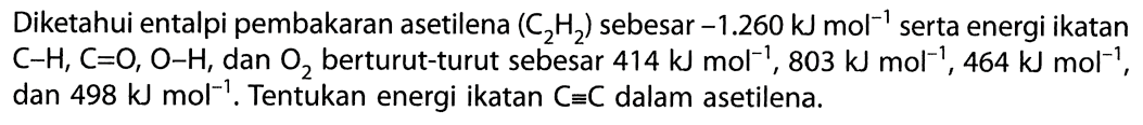 Diketahui entalpi pembakaran asetilena (C2H2) sebesar -1.260 kJ mol^(-1) serta energi ikatan C-H, C=O, O-H, dan O2 berturut-turut sebesar 414 kJ mol^(-1), 803 kJ mol^(-1), 464 kJ mol^(-1), dan 498 kJ mol^(-1). Tentukan energi ikatan C = C dalam asetilena.