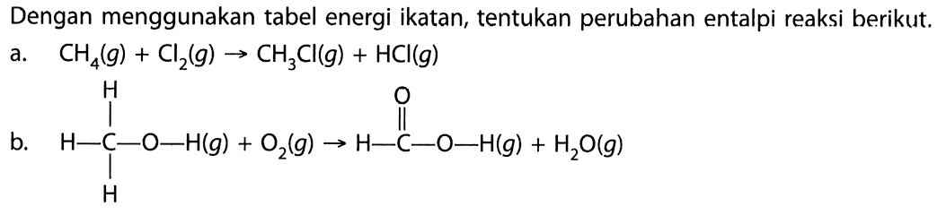 Dengan menggunakan tabel energi ikatan, tentukan perubahan entalpi reaksi berikut. 
a. CH4(g) + Cl2(g) -> CH3Cl(g) + HCl(g) 
b. H-C-O-H(g) H H + O2(g) -> H-C-O-H(g) O + H2O(g) 