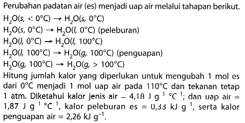 Perubahan padatan air (es) menjadi uap air melalui tahapan berikut. 
H2O (s, < 0 C) -> H2O (s, 0 C) 
H2O (s, 0 C) -> H2O (l, 0 C) (peleburan) 
H2O (l, 0 C) -> H2O (l, 100 C) 
H2O (l, 100 C) -> H2O (g, 100 C) (penguapan) 
H2O (g, 100 C) -> H2O (g, > 100 C) 
Hitung jumlah kalor yang diperlukan untuk mengubah 1 mol es dari 0 C menjadi 1 mol uap air pada 110 C dan tekanan tetap 1 atm. Diketahui kalor jenis air -4,18 J g^(-1) C^(-1); dan uap air = 1,87 J g^(-1) C^(-1), kalor peleburan es = 0,33 kJ g^(-1), serta kalor penguapan air = 2,26 kJ g^(-1).