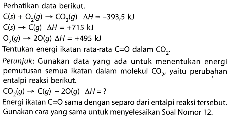 Perhatikan data berikut. 
C (s) + O2 (g) -> CO2 (g) delta H = -393,5 kJ 
C (s) -> C (g) delta H = +715 kJ 
O2 (g) -> 2 O (g) delta H = +495 kJ 
Tentukan energi ikatan rata-rata C=O dalam CO2. 
Petunjuk: Gunakan data yang ada untuk menentukan energi pemutusan semua ikatan dalam molekul CO2, yaitu perubahan entalpi reaksi berikut. 
CO2 (g) -> C (g) + 2 O (g) delta H = ? 
Energi ikatan C=O sama dengan separo dari entalpi reaksi tersebut. Gunakan cara yang sama untuk menyelesaikan Soal Nomor 12.