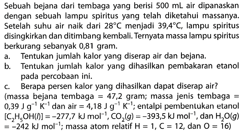 Sebuah bejana dari tembaga yang berisi  500 ~mL  air dipanaskan dengan sebuah lampu spiritus yang telah diketahui massanya. Setelah suhu air naik dari  28 C  menjadi  39,4 C , lampu spiritus disingkirkan dan ditimbang kembali. Ternyata massa lampu spiritus berkurang sebanyak 0,81 gram.
a. Tentukan jumlah kalor yang diserap air dan bejana.
b. Tentukan jumlah kalor yang dihasilkan pembakaran etanol pada percobaan ini.
c. Berapa persen kalor yang dihasilkan dapat diserap air? (massa bejana tembaga  =47,2  gram; massa jenis tembaga  =   0,39 ~J ~g^(-1) ~K^(-1)  dan air  =4,18 ~J ~g^(-1) ~K^(-1) ; entalpi pembentukan etanol  [C_(2) H_(5) OH(f)]=-277,7 ~kJ ~mol^(-1), CO_(2)(g)=-393,5 ~kJ ~mol^(-1) , dan  H_(2) O(g)   =-242 ~kJ ~mol^(-1) ; massa atom relatif  H=1, C=12 , dan  O=16  )