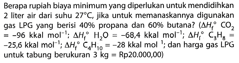 Berapa rupiah biaya minimum yang diperlukan untuk mendidihkan 2 liter air dari suhu  27 C , jika untuk memanaskannya digunakan gas LPG yang berisi  40 %  propana dan  60 %  butana?  (segitiga H_(f) CO_(2).   =-96 kkal  mol^(-1) ; segitiga H_(f) H_(2) O=-68,4 kkal mol^(-1) ; segitiga H_(c) C_(3) H_(8)=   -25,6 kkal mol^(-1) ; segitiga H_(f) C_(4) H_(10)=-28 kkal mol^(1) ;  dan harga gas LPG untuk tabung berukuran  3 kg=Rp 20.000,00  )