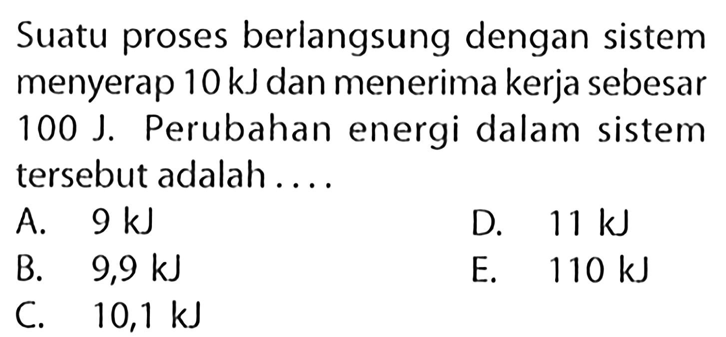 Suatu proses berlangsung dengan sistem menyerap 10 kJ dan menerima kerja sebesar 100 J. Perubahan energi dalam sistem tersebut adalah .... 