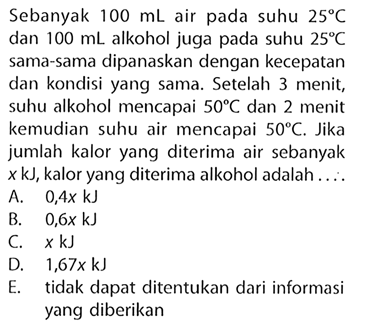 Sebanyak  100 mL  air pada suhu  25 C  dan  100 mL  alkohol juga pada suhu  25 C  sama-sama dipanaskan dengan kecepatan dan kondisi yang sama. Setelah 3 menit, suhu alkohol mencapai  50 C  dan 2 menit kemudian suhu air mencapai  50 C . Jika jumlah kalor yang diterima air sebanyak  x kJ , kalor yang diterima alkohol adalah ....
