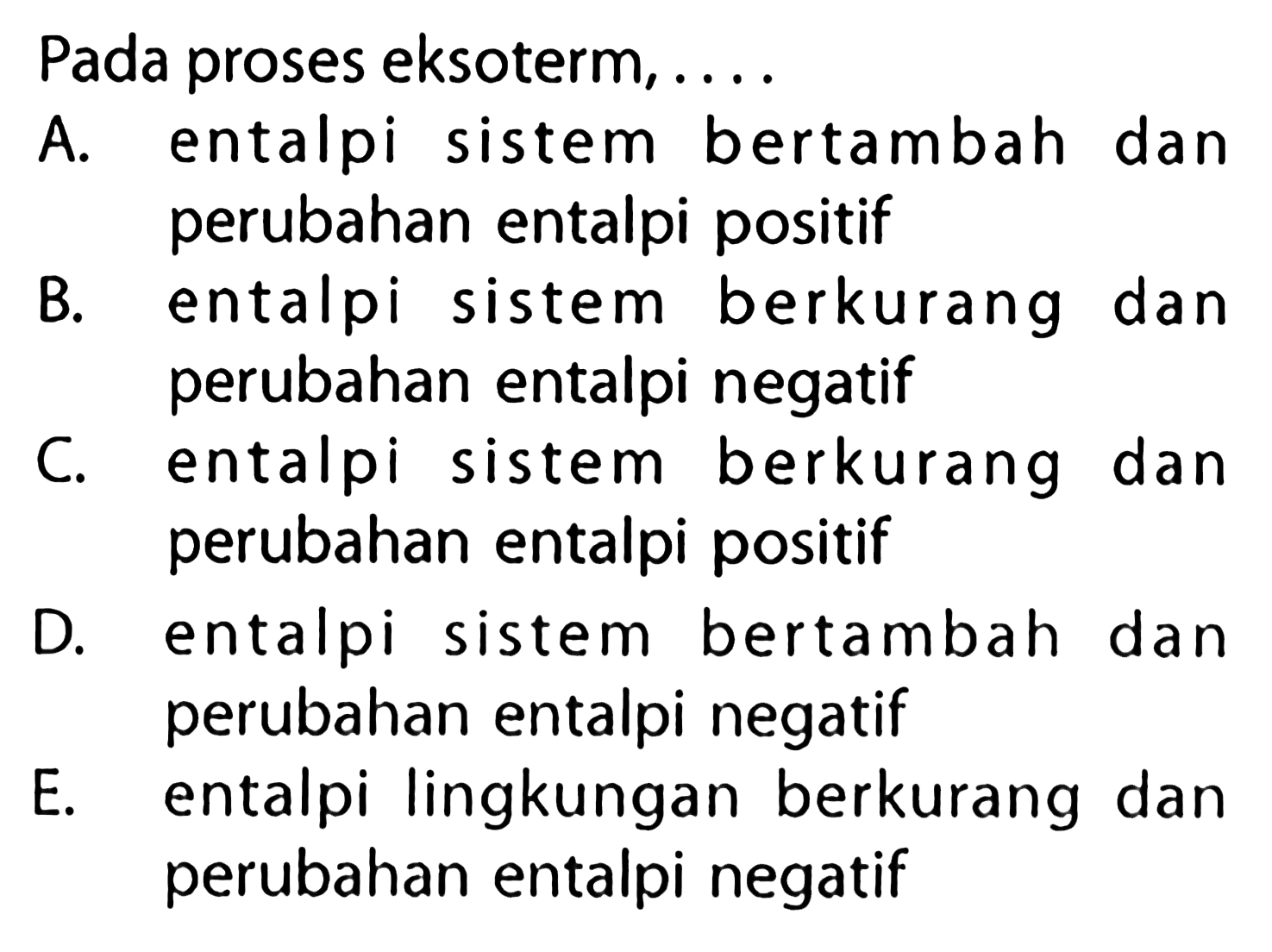 Pada proses eksoterm.... A. entalpi sistem bertambah dan perubahan entalpi positifB. entalpi sistem berkurang dan perubahan entalpi negatifC. entalpi sistem berkurang dan perubahan entalpi positifD. entalpi sistem bertambah dan perubahan entalpi negatifE. entalpi lingkungan berkurang dan perubahan entalpi negatif 