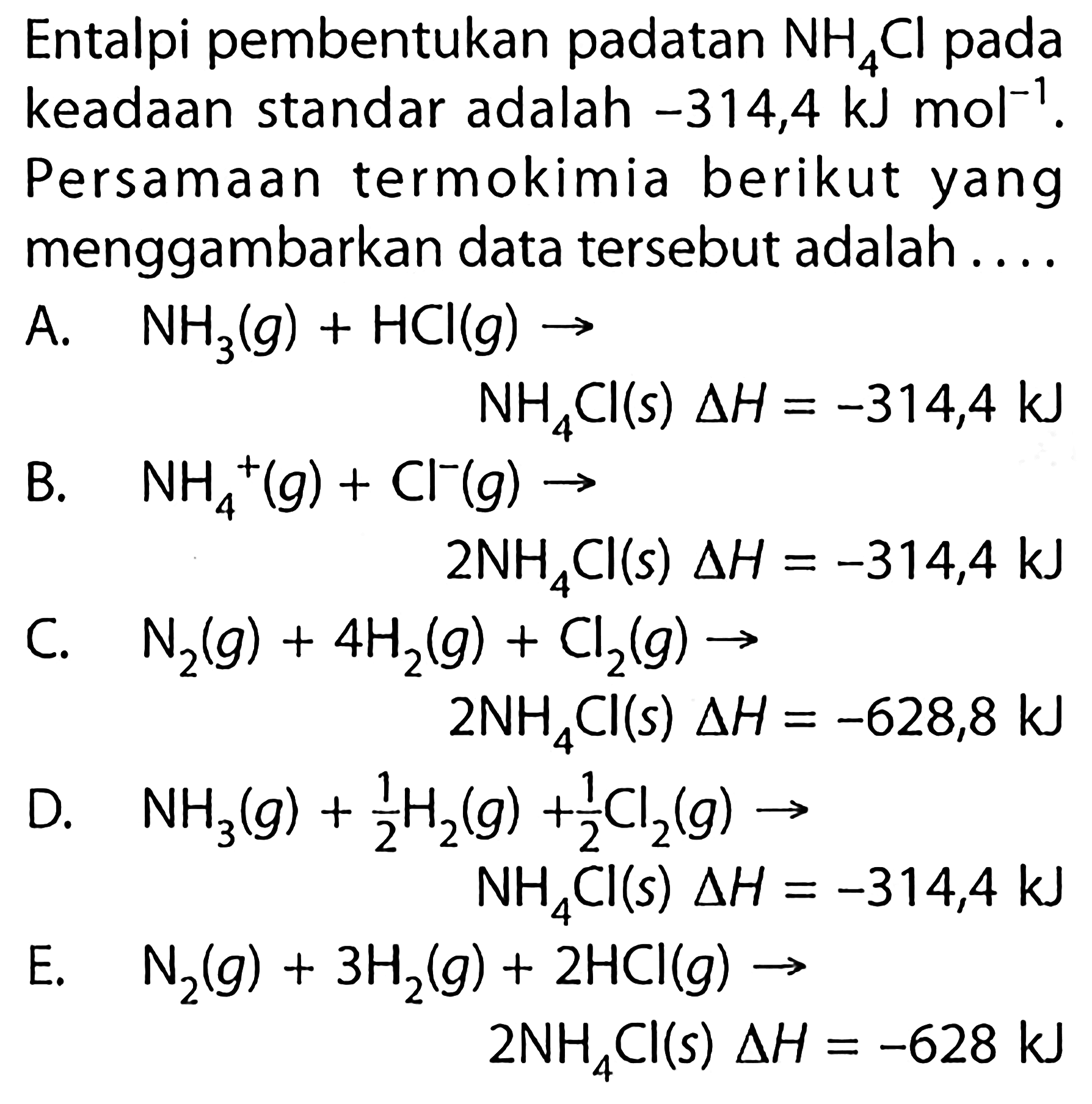 Entalpi pembentukan padatan  NH4Cl  pada keadaan standar adalah  -314,4 kJ mol^(-1). Persamaan termokimia berikut yang menggambarkan data tersebut adalah....