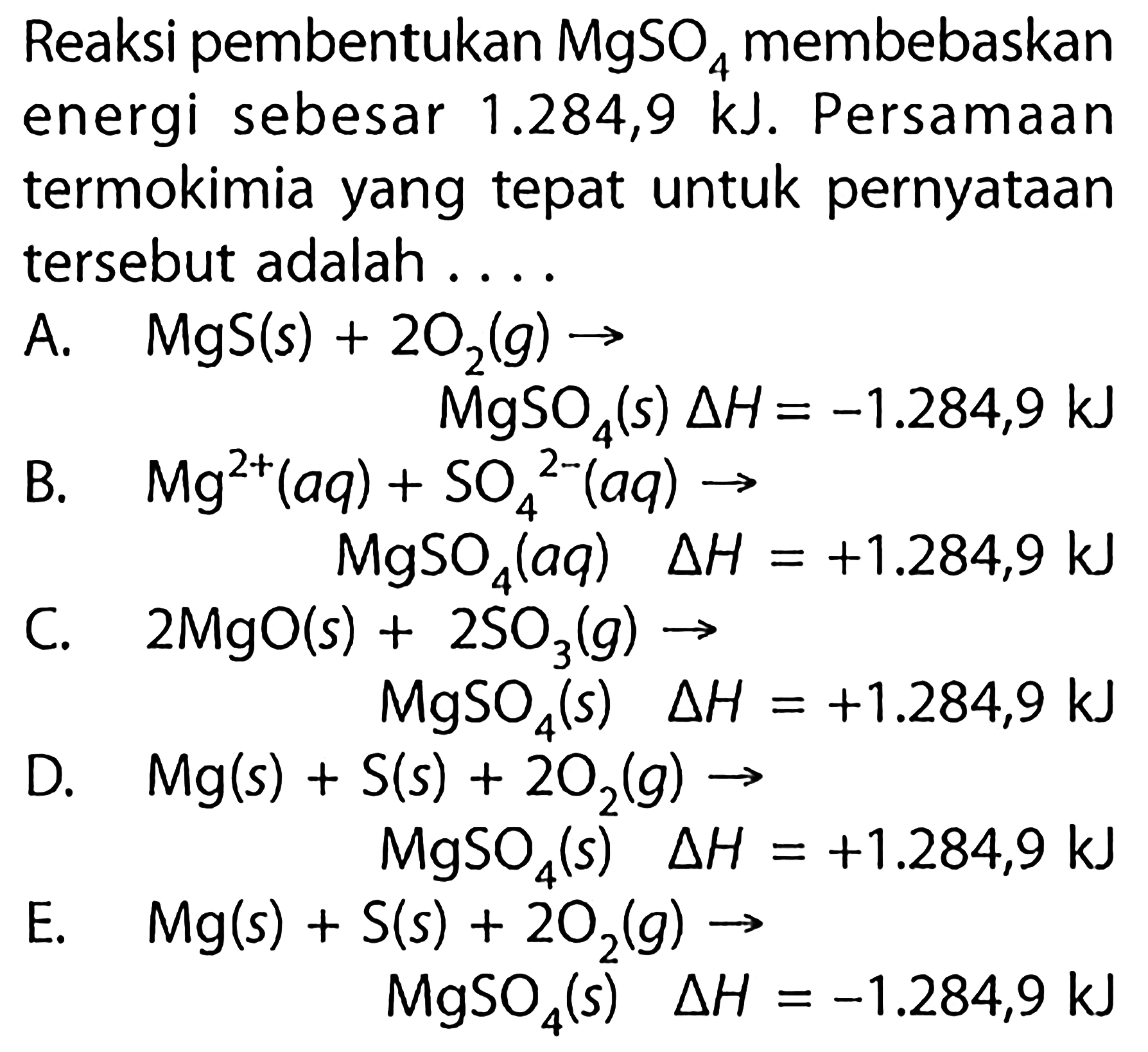 Reaksi pembentukan MgSO4 membebaskan energi sebesar 1.284,9 kJ. Persamaan termokimia yang tepat untuk pernyataan tersebut adalah 
A. MgS (s) + 2 O2 (g) -> MgSO4 (s) delta H = -1.284,9 kJ 
B. Mg^(2+) (aq) + SO4^(2-) (aq) -> MgSO4 (aq) delta H = +1.284,9 kJ 
C. 2 MgO (s) + 2 SO3 (g) -> MgSO4 (s) delta H = +1.284,9 kJ 
D. Mg (s) + S(s) + 2 O2 (g) -> MgSO4 (s) delta H = +1.284,9 kJ 
E. Mg (s) + S(s) + 2 O2 (g) -> MgSO4 (s) delta H = -1.284,9 kJ