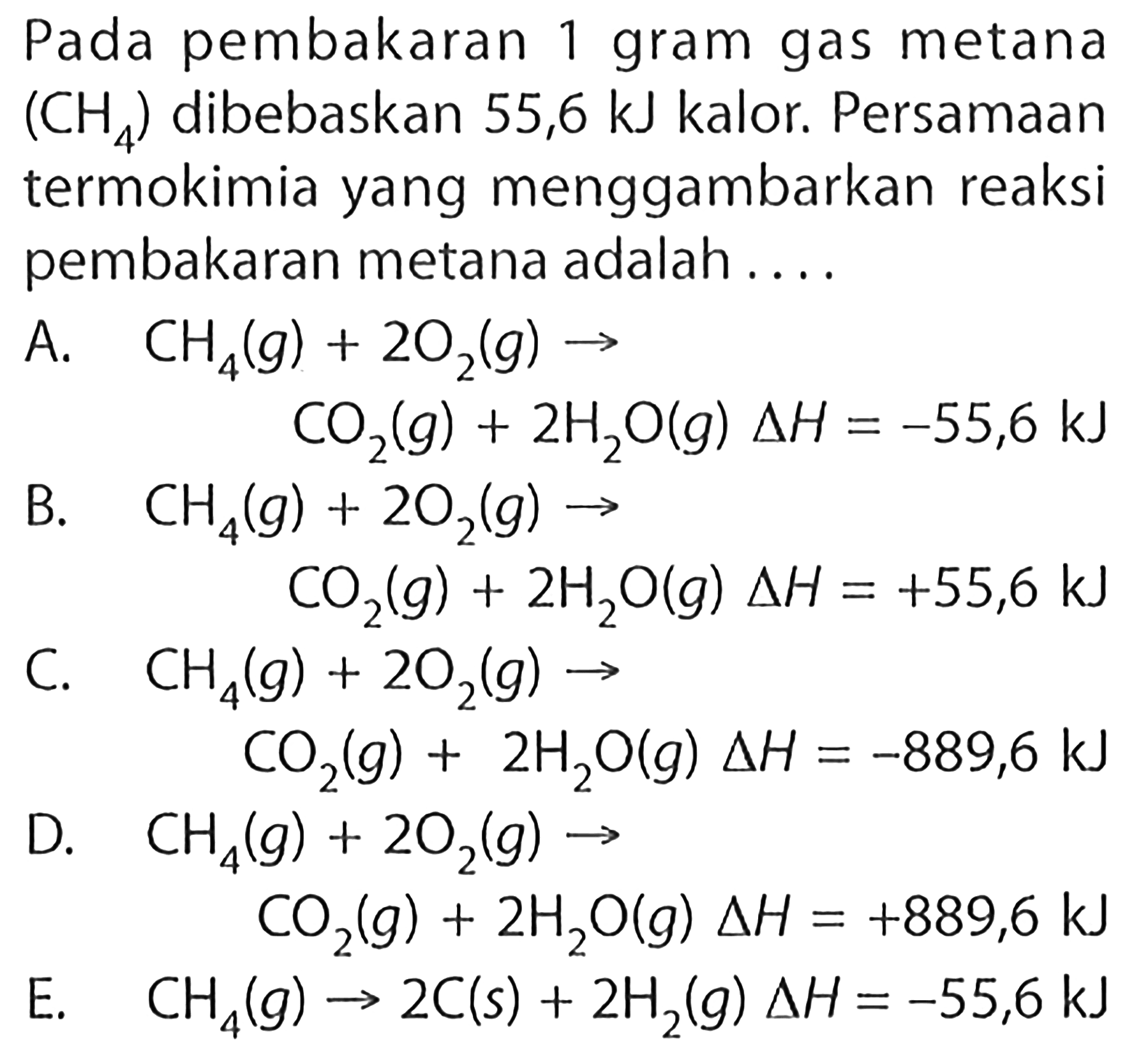 Pada pembakaran 1 gram gas metana (CH4) dibebaskan 55,6 kJ kalor. Persamaan termokimia yang menggambarkan reaksi pembakaran metana adalah.... A. CH4(g)+2 O2(g) -> CO2(g)+2 H2O(g) delta H=-55,6 kJ B. CH4(g)+2 O2(g) -> CO2(g)+2 H2O(g) delta H=+55,6 kJ C. CH4(g)+2 O2(g) -> CO2(g)+2 H2O(g) delta H=-889,6 kJ D. CH4(g)+2 O2(g) -> CO2(g)+2 H2O(g) delta H=+889,6 kJ E. CH4(g) -> 2 C(s)+2 H2(g) delta H=-55,6 kJ