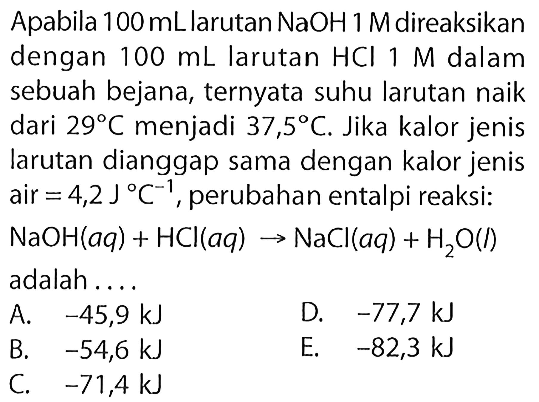 Apabila 100 mL larutan NaOH 1 M direaksikan dengan 100 mL larutan HCl 1 M dalam sebuah bejana, ternyata suhu larutan naik dari 29 C menjadi 37,5 C. Jika kalor jenis larutan dianggap sama dengan kalor jenis air=4,2 J C^-1, perubahan entalpi reaksi: NaOH(aq)+HCl(aq) -> NaCl(aq)+H2O(l) adalah.... 