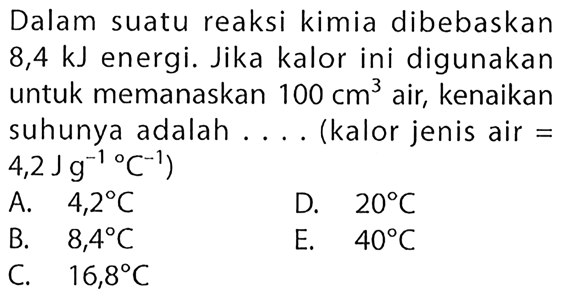 Dalam suatu reaksi kimia dibebaskan 8,4 kJ energi. Jika kalor ini digunakanuntuk memanaskan 100 cm^3 air, kenaikan suhunya adalah... (kalor jenis air = 4,2 Jg^-1/C^-1)A. 4,2 C        B. 8,4 C  C. 16,8 CD. 20 C  E. 40 C  