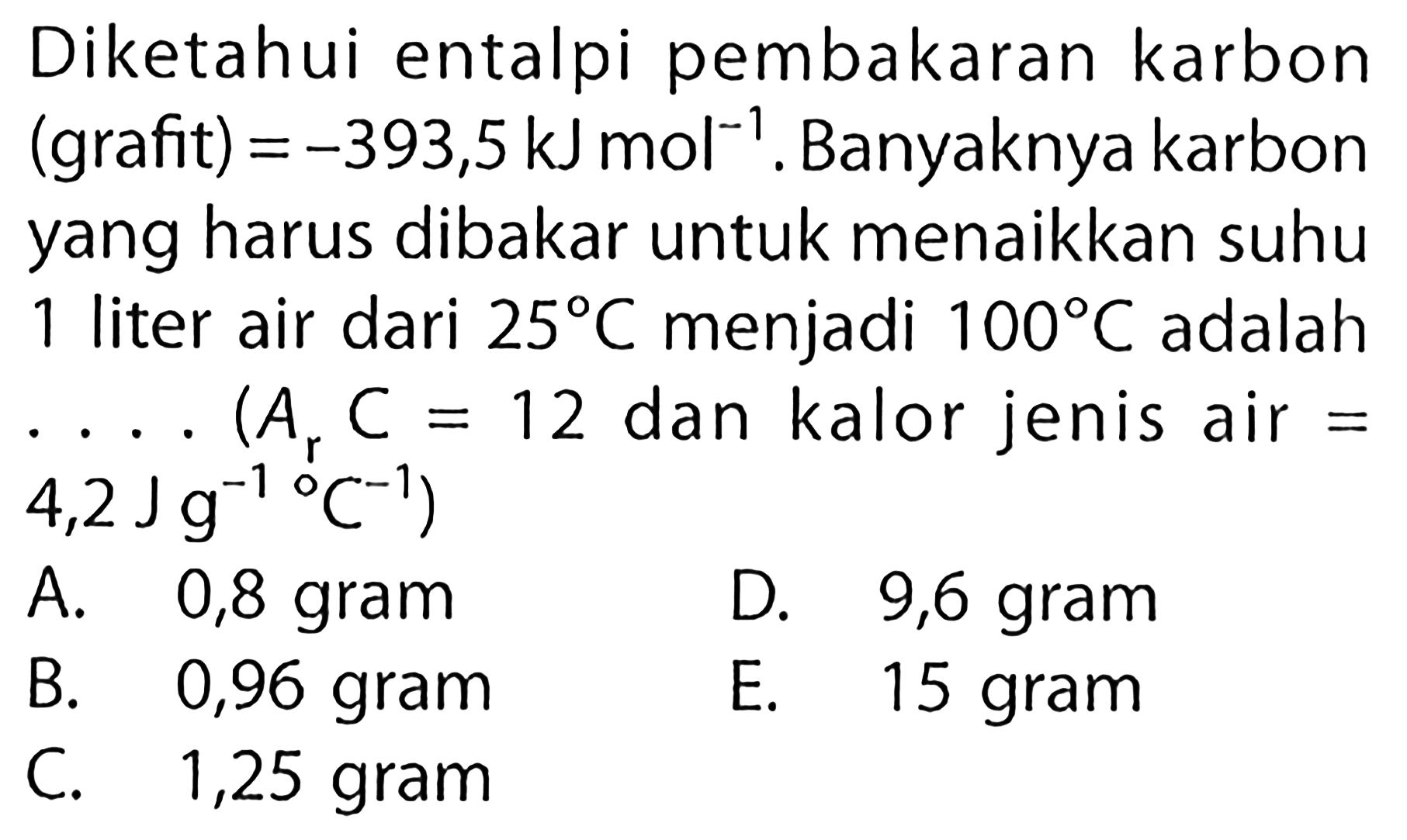 Diketahui entalpi pembakaran karbon (grafit) =-393,5 kJ mol^(-1). Banyaknya karbon yang harus dibakar untuk menaikkan suhu 1 liter air dari 25 C menjadi 100 C adalah ...(Ar C=12 dan kalor jenis air = 4,2 J g^(-1)/C^(-1))