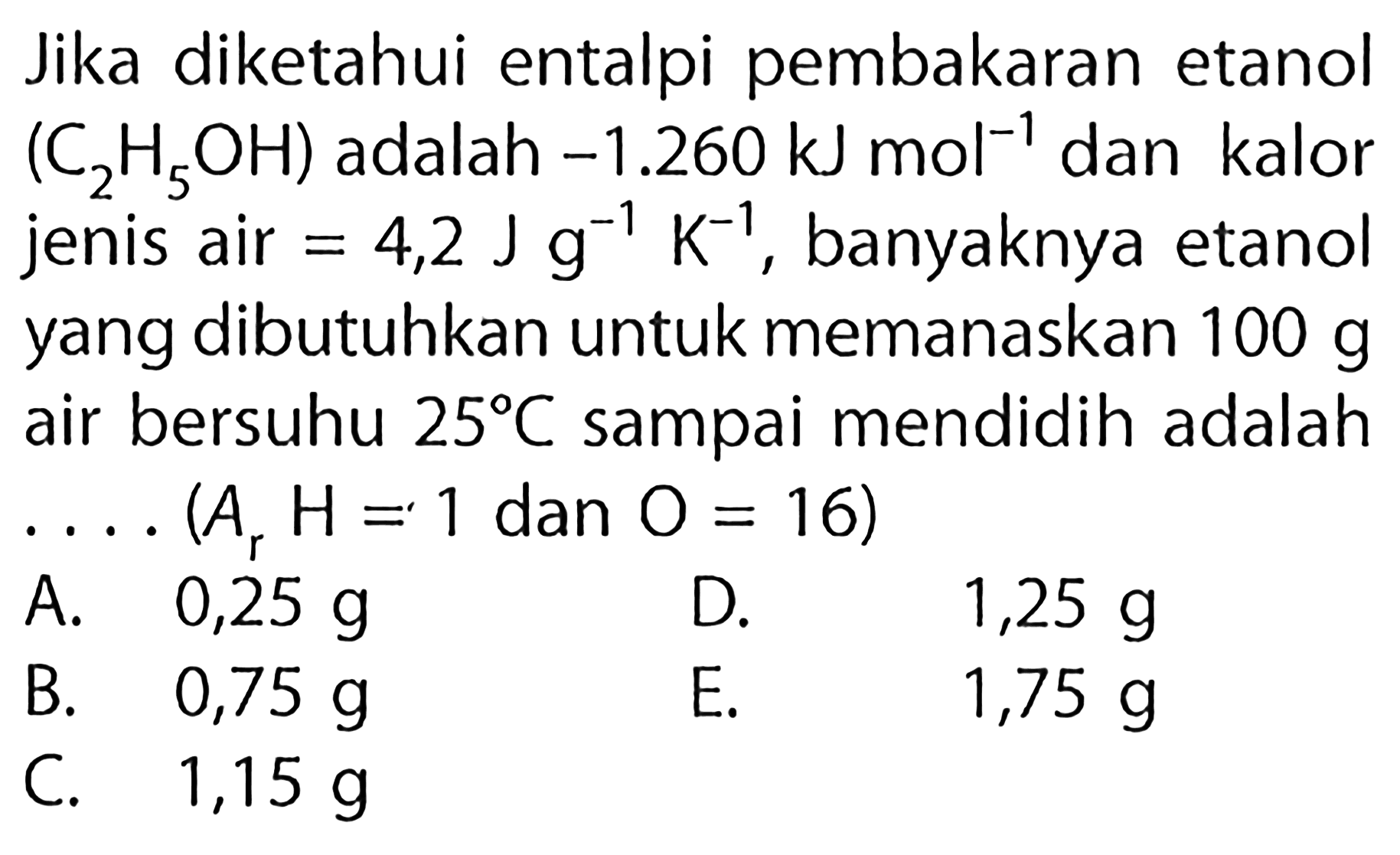 Jika diketahui entalpi pembakaran etanol (C2H5OH) adalah -1.260 kJ mol^(-1) dan kalor jenis air = 4,2 J g^(-1) K^(-1), banyaknya etanol yang dibutuhkan untuk memanaskan 100 g air bersuhu 25 C sampai mendidih adalah (Ar H =1 dan O = 16)