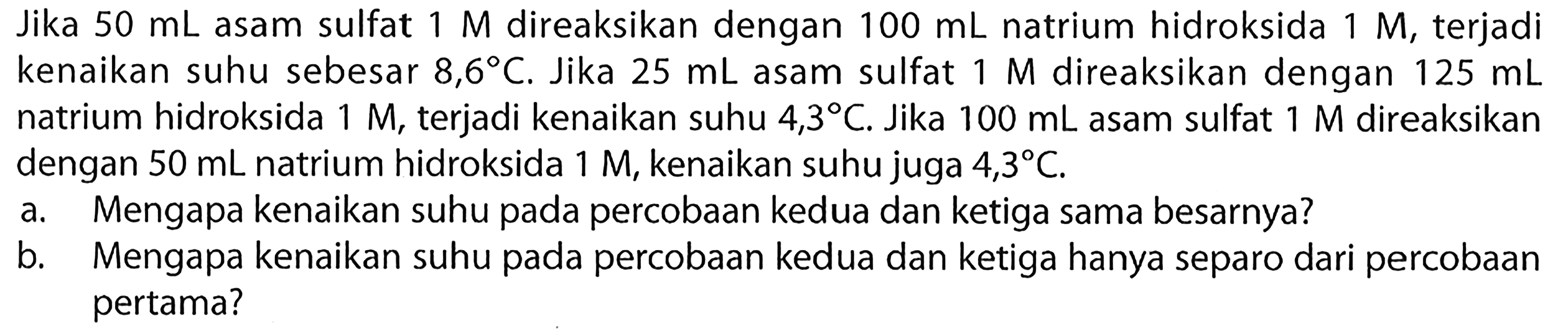 Jika  50 mL  asam sulfat  1 M  direaksikan dengan  100 mL  natrium hidroksida  1 M , terjadi kenaikan suhu sebesar  8,6 C . Jika  25 mL  asam sulfat  1 M  direaksikan dengan  125 mL  natrium hidroksida  1 M , terjadi kenaikan suhu  4,3 C . Jika  100 mL  asam sulfat  1 M  direaksikan dengan  50 mL  natrium hidroksida  1 M , kenaikan suhu juga  4,3 C .
a. Mengapa kenaikan suhu pada percobaan kedua dan ketiga sama besarnya?
b. Mengapa kenaikan suhu pada percobaan kedua dan ketiga hanya separo dari percobaan pertama?