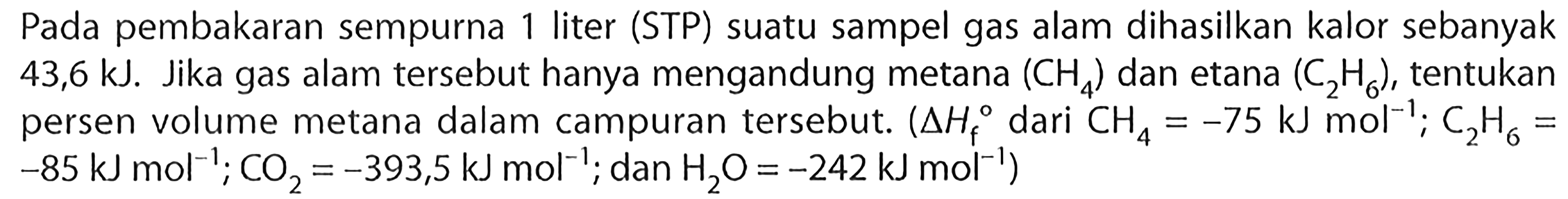 Pada pembakaran sempurna 1 liter (STP) suatu sampel gas alam dihasilkan kalor sebanyak 43,6 kJ. Jika gas alam tersebut hanya mengandung metana (CH4) dan etana (C2H6), tentukan dari persen volume metana dalam campuran tersebut. (delta Hf CH4 = -75 kJ mol^(-1); C2H6 = -85 kJ mol^(-1); CO2 = -393,5 kJ mol^(-1); dan H2O = -242 kJ mol^(-1))