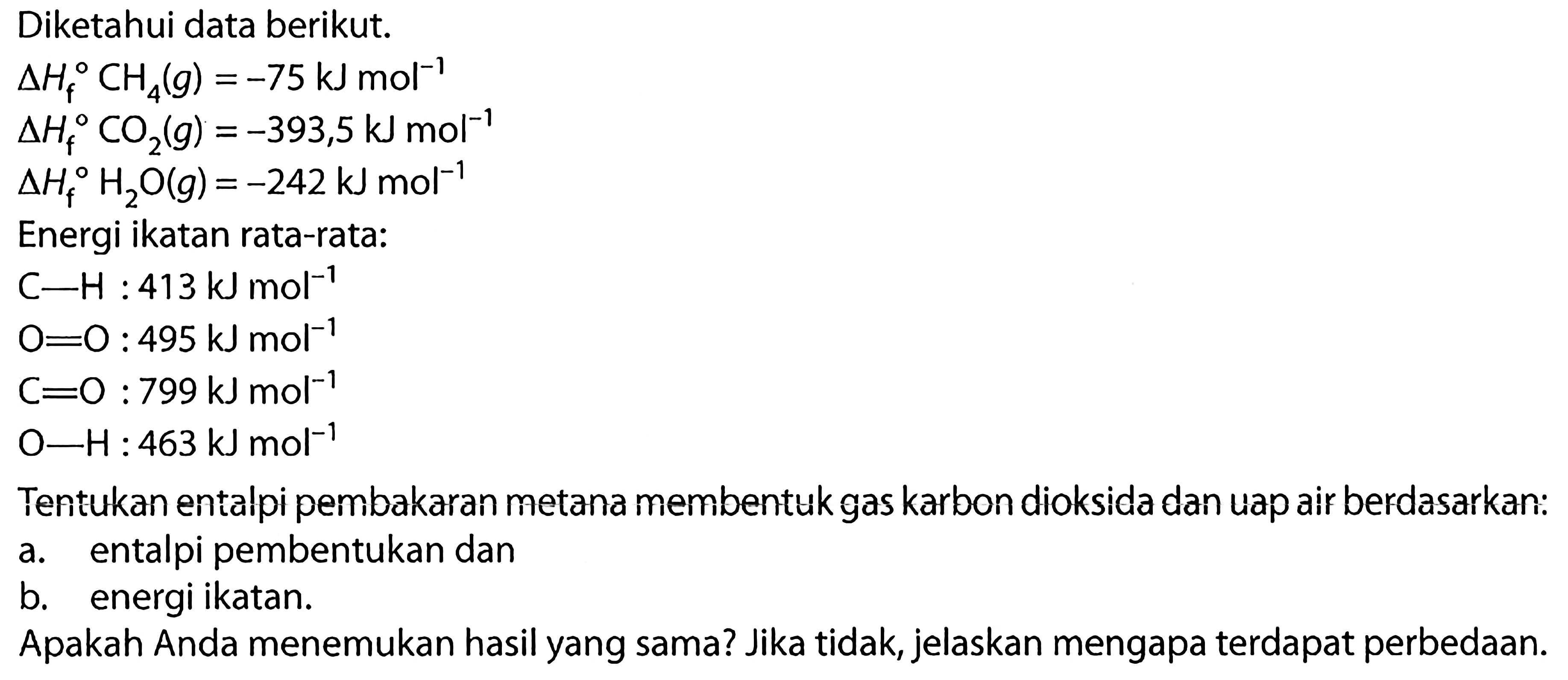 Diketahui data berikut. 
delta Hf CH4 (g) = -75 kJ mol^(-1) 
delta Hf CO2 (g) = -393,5 kJ mol^(-1) 
delta Hf H2O (g) = -242 kJ mol^(-1) 
Energi ikatan rata-rata: 
C-H : 413 kJ mol^(-1) 
O=O : 495 kJ mol^(-1) 
C=O : 799kJ mol^(-1) 
O-H: 463 kJ mol^(-1)
Tentukan entalpi pembakaran metana membentuk gas karbon dioksida dan uap air berdasarkan: a. entalpi pembentukan dan b. energi ikatan. Apakah Anda menemukan hasil yang sama? Jika tidak, jelaskan mengapa terdapat perbedaan.