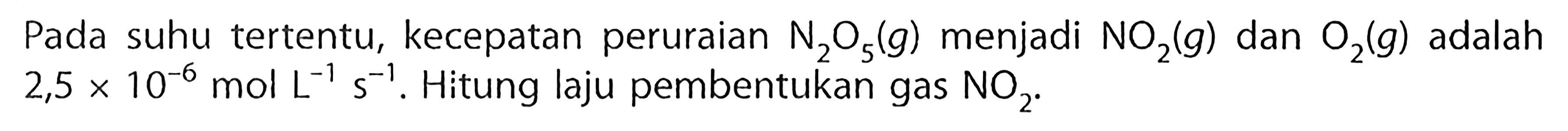 Pada suhu tertentu, kecepatan peruraian N2O5 (g) menjadi NO2 (g) dan O2 (g) adalah 2,5 x 10^(-6) mol L^(-1) s^(-1). Hitung laju pembentukan gas NO2.  