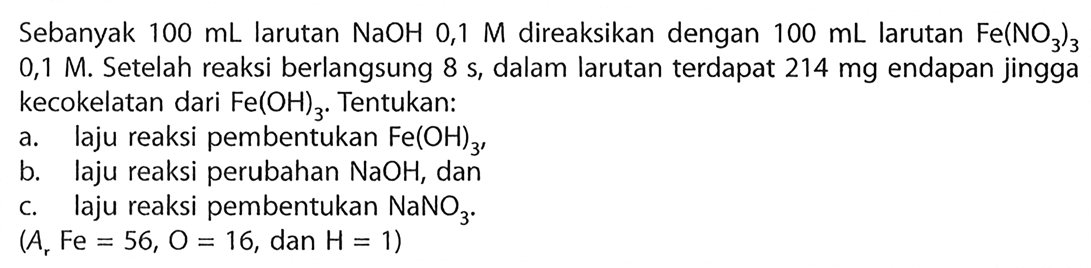 Sebanyak 100 mL larutan NaOH 0,1 M direaksikan dengan 100 mL larutan Fe(NO3)3 0,1 M. Setelah reaksi berlangsung 8 s, dalam larutan terdapat 214 mg endapan jingga kecokelatan dari Fe(OH)3. Tentukan: 
a. laju reaksi pembentukan Fe(OH)3, 
b. laju reaksi perubahan NaOH, dan 
c. laju reaksi pembentukan NaNO3. 
(Ar Fe = 56, O = 16, H = 1)