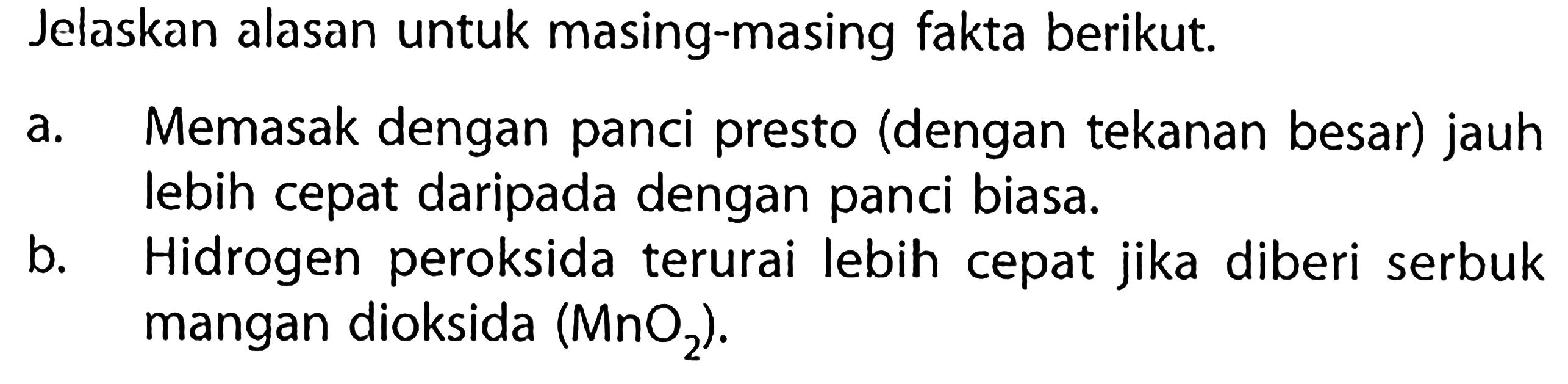 Jelaskan alasan untuk masing-masing fakta berikut.
a. Memasak dengan panci presto (dengan tekanan besar) jauh lebih cepat daripada dengan panci biasa.
b. Hidrogen peroksida terurai lebih cepat jika diberi serbuk mangan dioksida (MnO2).