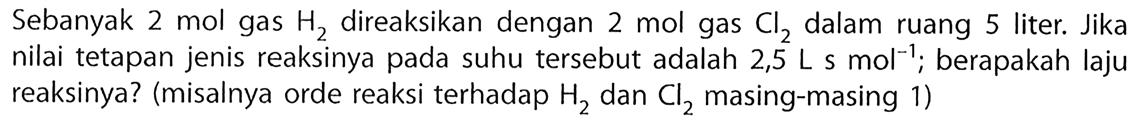 Sebanyak 2 mol gas H2 direaksikan dengan 2 mol gas Cl2 dalam ruang 5 liter. Jika nilai tetapan jenis reaksinya pada suhu tersebut adalah 2,5 L s  mol^(-1) ; berapakah laju reaksinya? (misalnya orde reaksi terhadap H2 dan  Cl2 masing-masing 1)