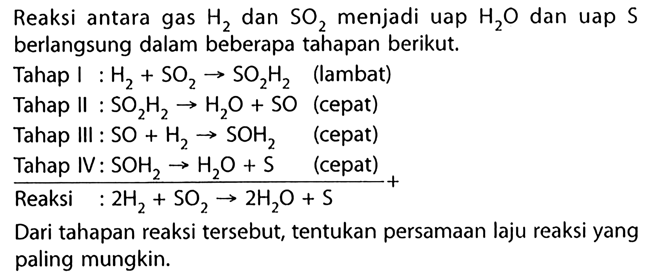 Reaksi antara gas H2 dan SO2 menjadi uap H2O dan uap S berlangsung dalam beberapa tahapan berikut. 
Tahap I : H2 + SO2 -> SO2H2 (lambat) 
Tahap Il : SO2H2 -> H2O + SO (cepat) 
Tahap IIl : SO + H2 -> SOH2 (cepat) 
Tahap IV : SOH2 -> H2O + S (cepat) +
Reaksi : 2 H2 + SO2 -> 2 H2O + S Dari tahapan reaksi tersebut, tentukan persamaan laju reaksi yang paling mungkin. 