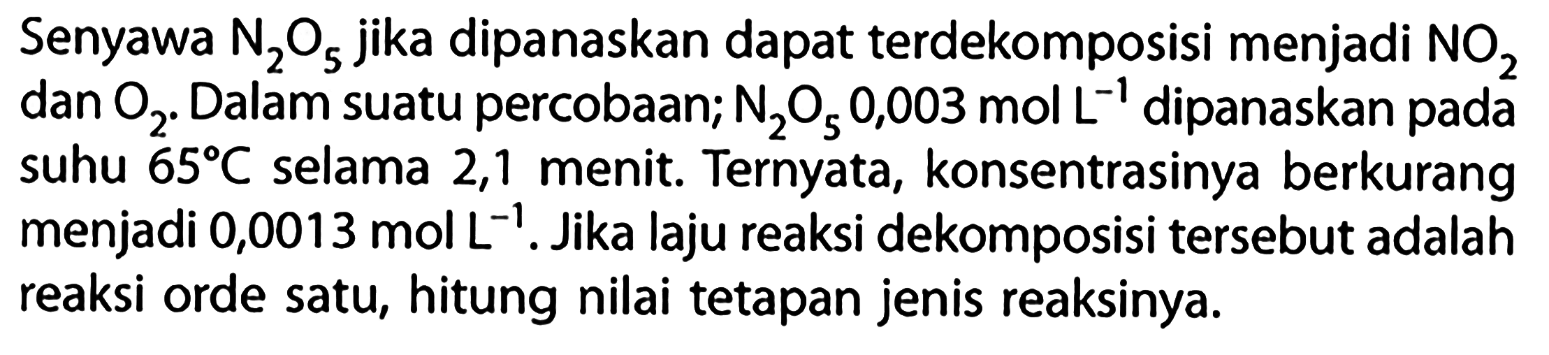 Senyawa N2O5 jika dipanaskan dapat terdekomposisi menjadi NO2 dan O2. Dalam suatu percobaan; N2O5 0,003 mol L^(-1) dipanaskan pada suhu 65 C selama 2,1 menit. Ternyata, konsentrasinya berkurang menjadi 0,0013 mol L^(-1). Jika laju reaksi dekomposisi tersebut adalah reaksi orde satu, hitung nilai tetapan jenis reaksinya.